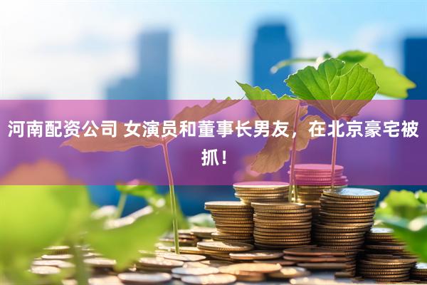 河南配资公司 女演员和董事长男友，在北京豪宅被抓！