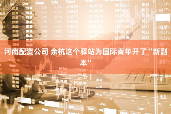 河南配资公司 余杭这个驿站为国际青年开了“新副本”