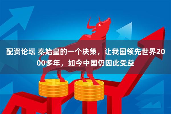 配资论坛 秦始皇的一个决策，让我国领先世界2000多年，如今中国仍因此受益