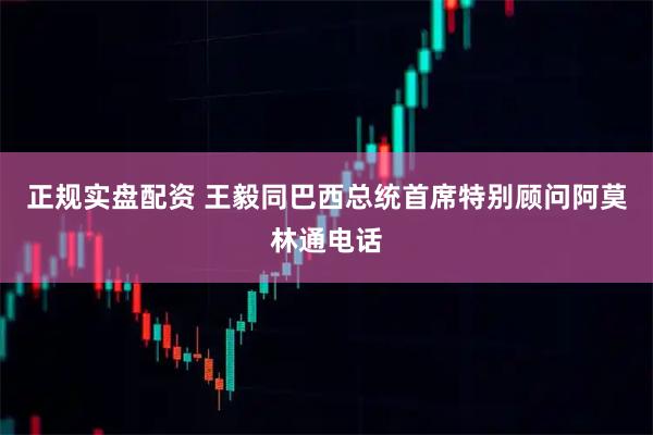 正规实盘配资 王毅同巴西总统首席特别顾问阿莫林通电话