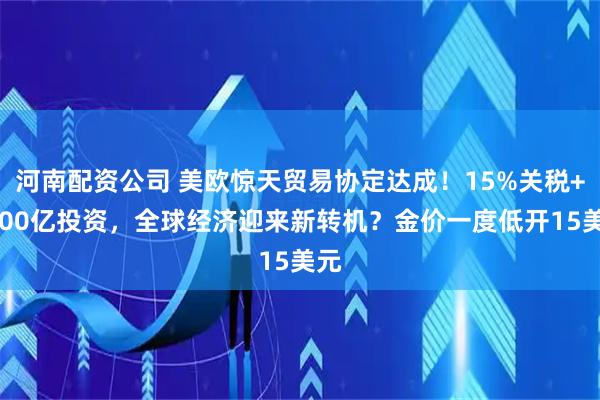 河南配资公司 美欧惊天贸易协定达成！15%关税+6000亿投资，全球经济迎来新转机？金价一度低开15美元