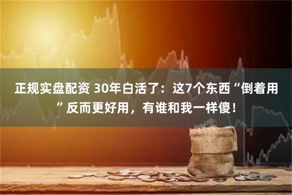 正规实盘配资 30年白活了：这7个东西“倒着用”反而更好用，有谁和我一样傻！