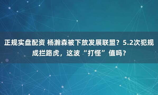 正规实盘配资 杨瀚森被下放发展联盟？5.2次犯规成拦路虎，这波 “打怪” 值吗？