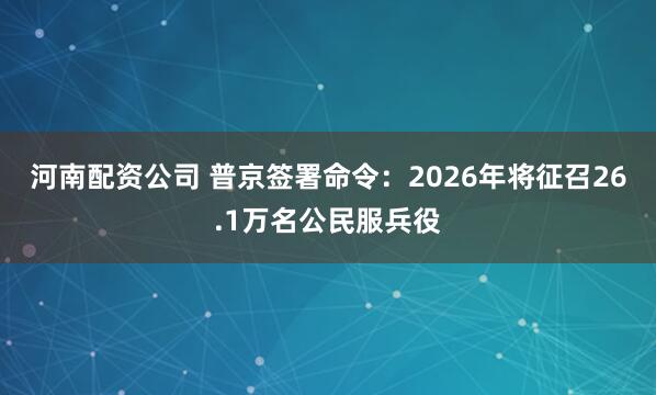 河南配资公司 普京签署命令：2026年将征召26.1万名公民服兵役