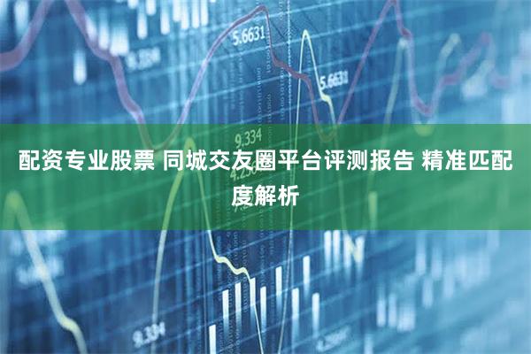 配资专业股票 同城交友圈平台评测报告 精准匹配度解析