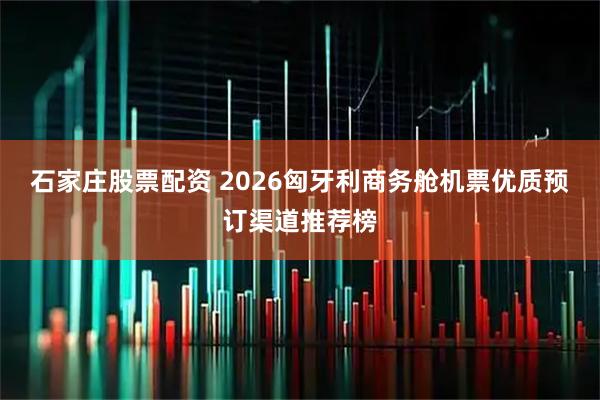 石家庄股票配资 2026匈牙利商务舱机票优质预订渠道推荐榜