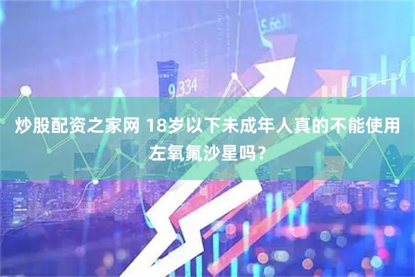 炒股配资之家网 18岁以下未成年人真的不能使用左氧氟沙星吗？