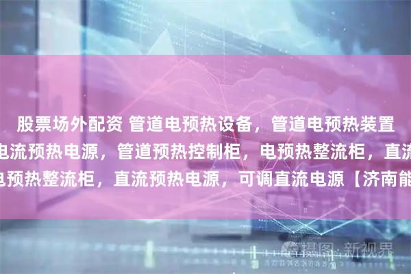 股票场外配资 管道电预热设备，管道电预热装置，管道电预热电源，大电流预热电源，管道预热控制柜，电预热整流柜，直流预热电源，可调直流电源【济南能华机电】