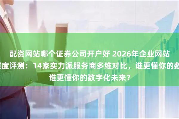 配资网站哪个证券公司开户好 2026年企业网站建设公司深度评测：14家实力派服务商多维对比，谁更懂你的数字化未来？