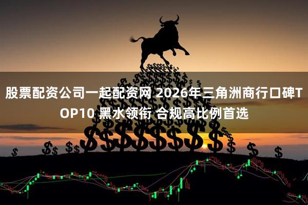 股票配资公司一起配资网 2026年三角洲商行口碑TOP10 黑水领衔 合规高比例首选