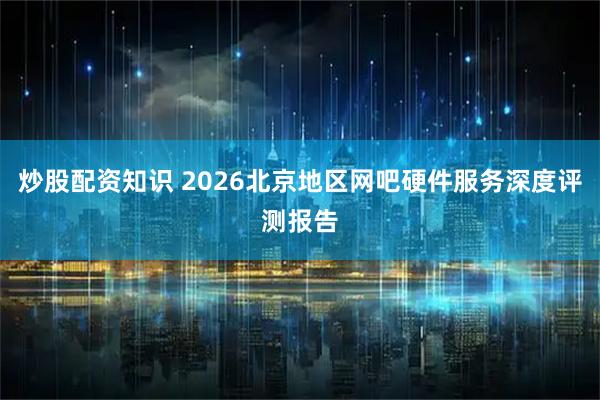 炒股配资知识 2026北京地区网吧硬件服务深度评测报告