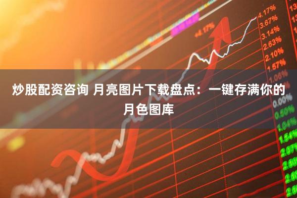 炒股配资咨询 月亮图片下载盘点：一键存满你的月色图库