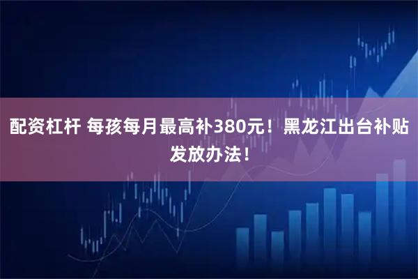 配资杠杆 每孩每月最高补380元！黑龙江出台补贴发放办法！