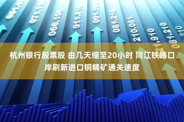 杭州银行股票股 由几天缩至20小时 同江铁路口岸刷新进口铜精矿通关速度