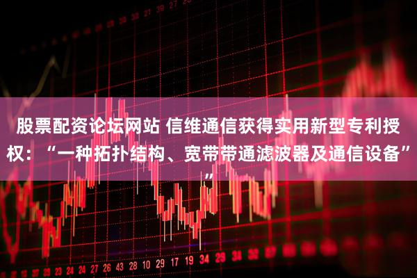 股票配资论坛网站 信维通信获得实用新型专利授权：“一种拓扑结构、宽带带通滤波器及通信设备”
