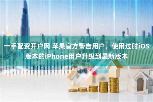 一手配资开户网 苹果官方警告用户，使用过时iOS版本的iPhone用户升级到最新版本