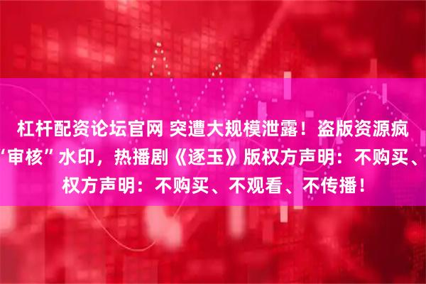 杠杆配资论坛官网 突遭大规模泄露！盗版资源疯传，多个资源带“审核”水印，热播剧《逐玉》版权方声明：不购买、不观看、不传播！
