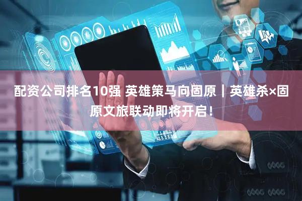 配资公司排名10强 英雄策马向固原｜英雄杀×固原文旅联动即将开启！