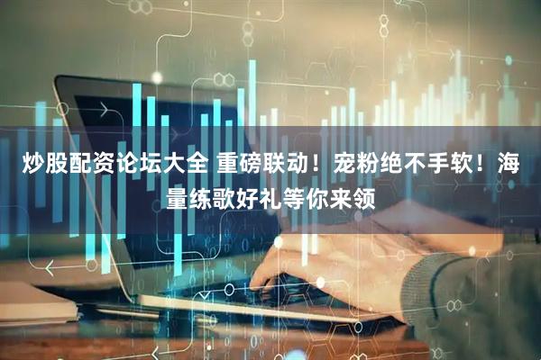 炒股配资论坛大全 重磅联动！宠粉绝不手软！海量练歌好礼等你来领