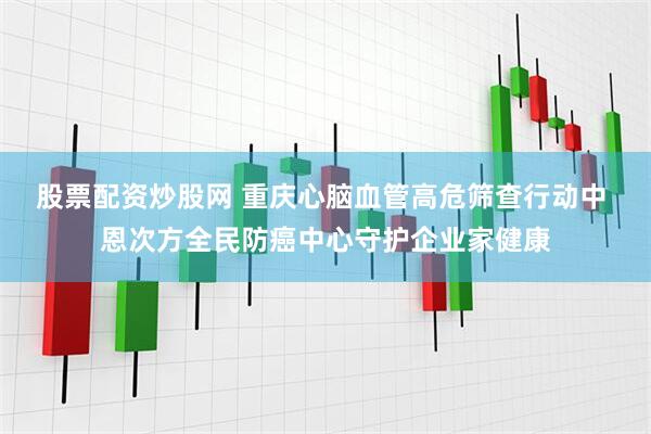 股票配资炒股网 重庆心脑血管高危筛查行动中 恩次方全民防癌中心守护企业家健康