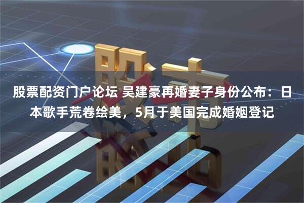 股票配资门户论坛 吴建豪再婚妻子身份公布：日本歌手荒卷绘美，5月于美国完成婚姻登记