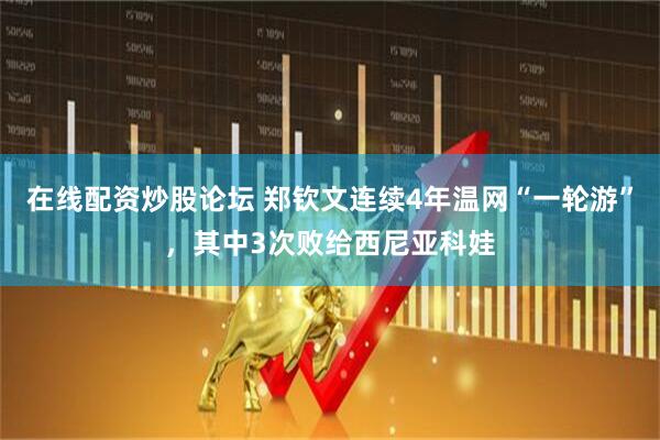 在线配资炒股论坛 郑钦文连续4年温网“一轮游”，其中3次败给西尼亚科娃