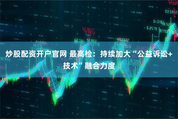 炒股配资开户官网 最高检：持续加大“公益诉讼+技术”融合力度