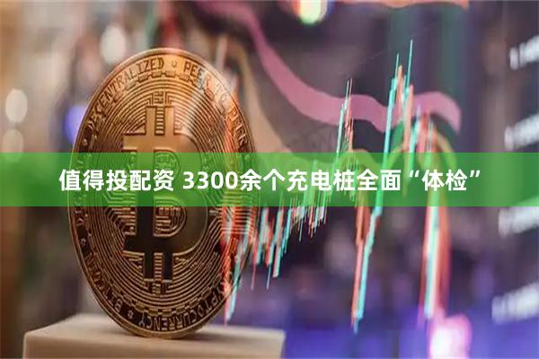 值得投配资 3300余个充电桩全面“体检”