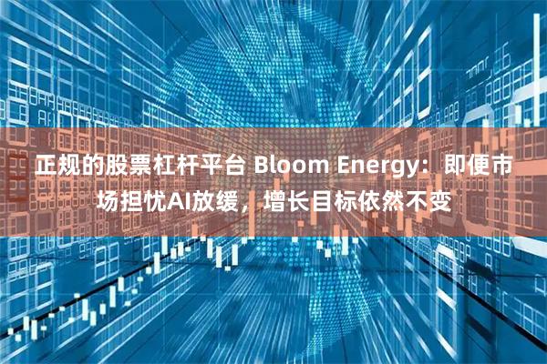 正规的股票杠杆平台 Bloom Energy：即便市场担忧AI放缓，增长目标依然不变
