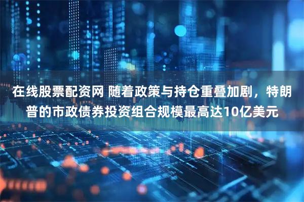 在线股票配资网 随着政策与持仓重叠加剧，特朗普的市政债券投资组合规模最高达10亿美元