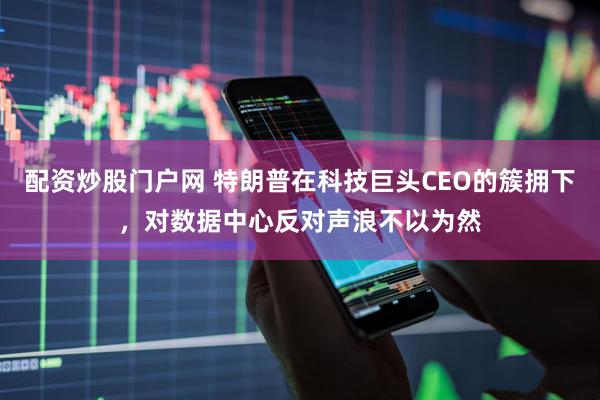 配资炒股门户网 特朗普在科技巨头CEO的簇拥下，对数据中心反对声浪不以为然
